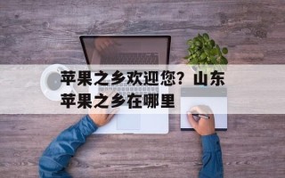 苹果之乡欢迎您？山东苹果之乡在哪里