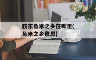 胶东鱼米之乡在哪里(鱼米之乡意思)