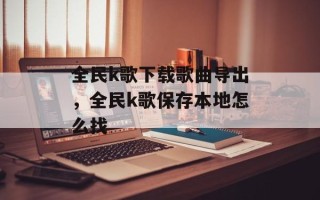 全民k歌下载歌曲导出，全民k歌保存本地怎么找