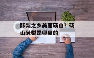 酥梨之乡美丽砀山？砀山酥梨是哪里的