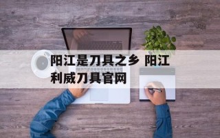 阳江是刀具之乡 阳江利威刀具官网