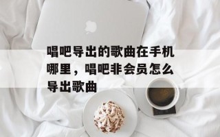 唱吧导出的歌曲在手机哪里，唱吧非会员怎么导出歌曲