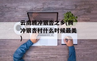 云南腾冲银杏之乡(腾冲银杏村什么时候最美)