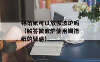 锡箔纸可以放微波炉吗（解答微波炉使用锡箔纸的疑惑）