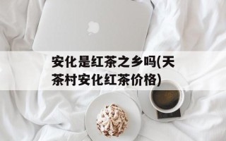 安化是红茶之乡吗(天茶村安化红茶价格)