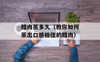 腊肉蒸多久（教你如何蒸出口感极佳的腊肉）