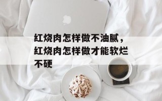 红烧肉怎样做不油腻，红烧肉怎样做才能软烂不硬