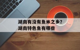 湖南有没有鱼米之乡？湖南特色鱼有哪些