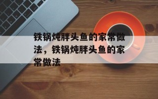 铁锅炖胖头鱼的家常做法，铁锅炖胖头鱼的家常做法
