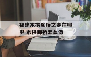 福建木拱廊桥之乡在哪里 木拱廊桥怎么做