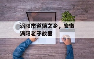 涡阳市道德之乡，安徽涡阳老子故里