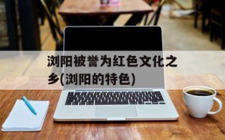 浏阳被誉为红色文化之乡(浏阳的特色)