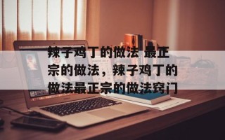 辣子鸡丁的做法 最正宗的做法，辣子鸡丁的做法最正宗的做法窍门