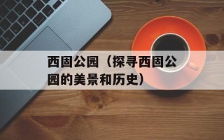 西固公园（探寻西固公园的美景和历史）