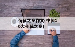 荷藕之乡作文(中国10大莲藕之乡)