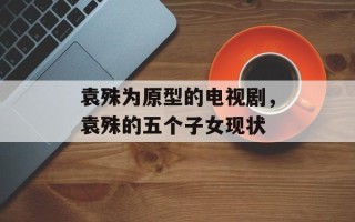 袁殊为原型的电视剧，袁殊的五个子女现状