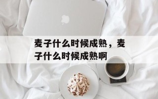 麦子什么时候成熟，麦子什么时候成熟啊