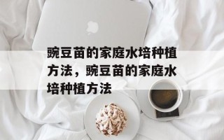 豌豆苗的家庭水培种植方法，豌豆苗的家庭水培种植方法