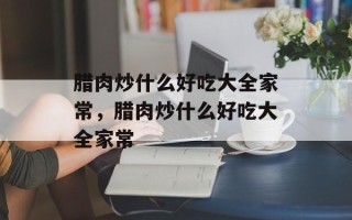 腊肉炒什么好吃大全家常，腊肉炒什么好吃大全家常