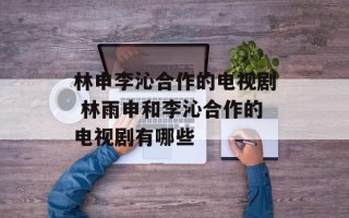 林申李沁合作的电视剧 林雨申和李沁合作的电视剧有哪些