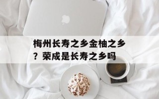 梅州长寿之乡金柚之乡？荣成是长寿之乡吗
