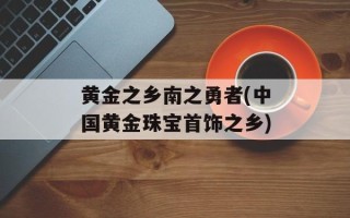 黄金之乡南之勇者(中国黄金珠宝首饰之乡)
