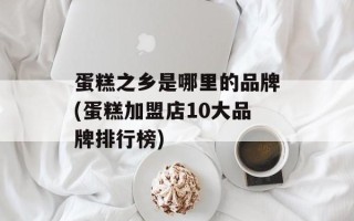 蛋糕之乡是哪里的品牌(蛋糕加盟店10大品牌排行榜)