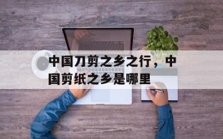 中国刀剪之乡之行，中国剪纸之乡是哪里