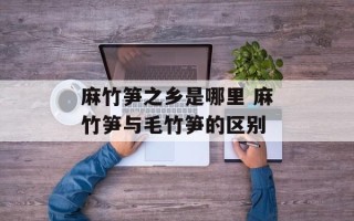 麻竹笋之乡是哪里 麻竹笋与毛竹笋的区别