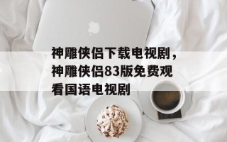 神雕侠侣下载电视剧，神雕侠侣83版免费观看国语电视剧