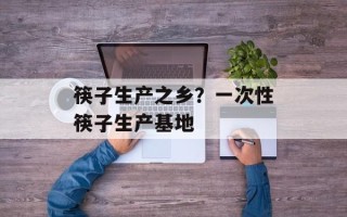 筷子生产之乡？一次性筷子生产基地