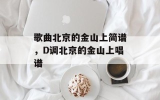 歌曲北京的金山上简谱，D调北京的金山上唱谱