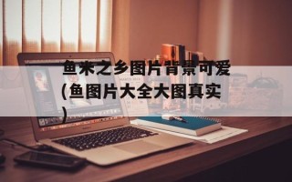 鱼米之乡图片背景可爱(鱼图片大全大图真实)