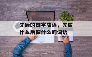 先后的四字成语，先做什么后做什么的词语