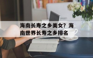 海南长寿之乡美女？海南世界长寿之乡排名