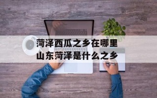 菏泽西瓜之乡在哪里 山东菏泽是什么之乡