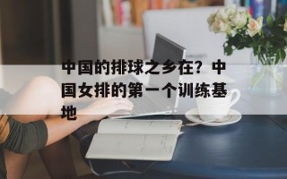 中国的排球之乡在？中国女排的第一个训练基地