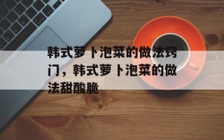 韩式萝卜泡菜的做法窍门，韩式萝卜泡菜的做法甜酸脆