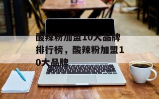 酸辣粉加盟10大品牌排行榜，酸辣粉加盟10大品牌