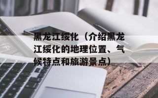 黑龙江绥化（介绍黑龙江绥化的地理位置、气候特点和旅游景点）