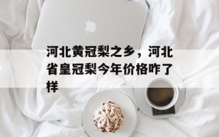 河北黄冠梨之乡，河北省皇冠梨今年价格咋了样