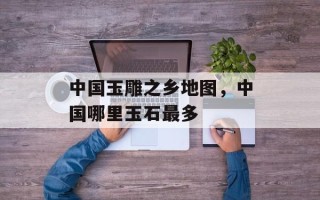 中国玉雕之乡地图，中国哪里玉石最多