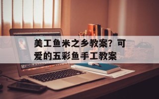 美工鱼米之乡教案？可爱的五彩鱼手工教案