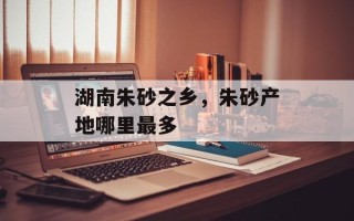 湖南朱砂之乡，朱砂产地哪里最多