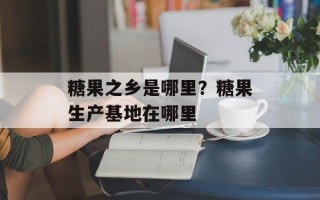 糖果之乡是哪里？糖果生产基地在哪里
