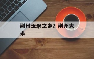 荆州玉米之乡？荆州大米
