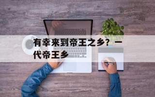 有幸来到帝王之乡？一代帝王乡