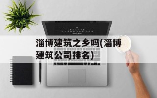 淄博建筑之乡吗(淄博建筑公司排名)
