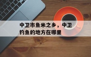 中卫市鱼米之乡，中卫钓鱼的地方在哪里