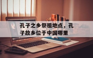 孔子之乡祭祖地点，孔子故乡位于中国哪里